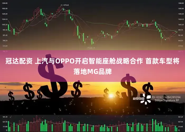 冠达配资 上汽与OPPO开启智能座舱战略合作 首款车型将落地MG品牌