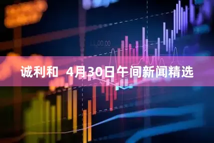诚利和  4月30日午间新闻精选