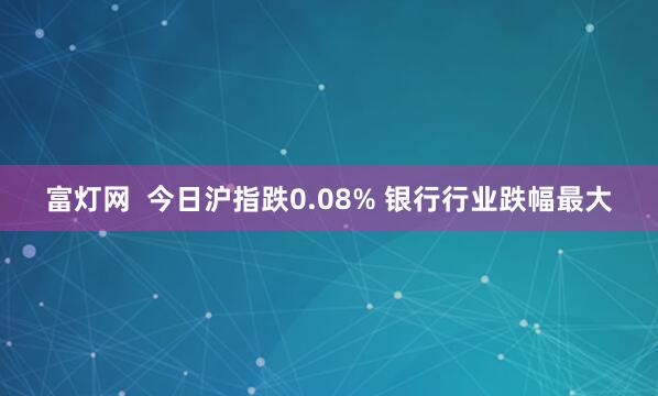 富灯网  今日沪指跌0.08% 银行行业跌幅最大