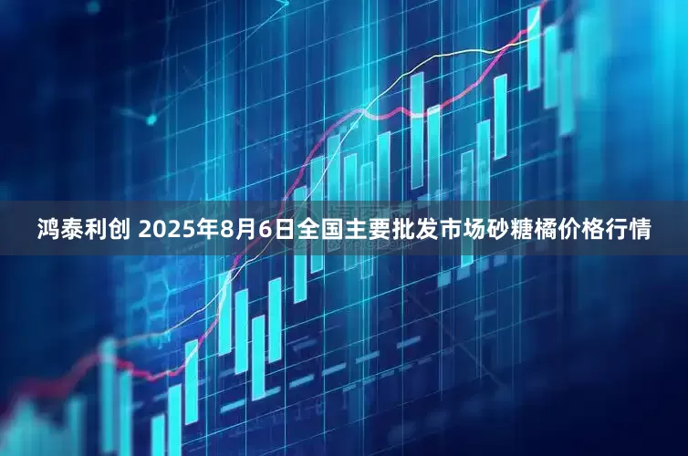 鸿泰利创 2025年8月6日全国主要批发市场砂糖橘价格行情