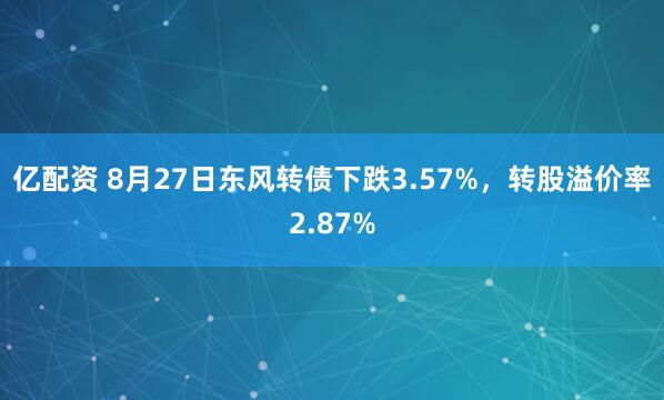 亿配资 8月27日东风转债下跌3.57%，转股溢价率2.87%