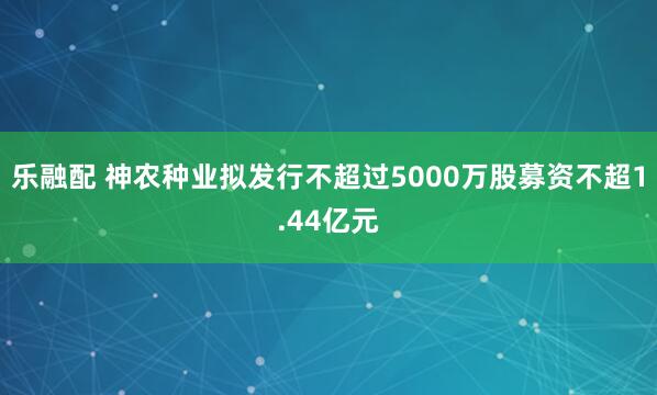 乐融配 神农种业拟发行不超过5000万股募资不超1.44亿元