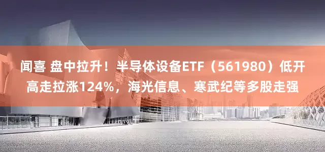 闻喜 盘中拉升！半导体设备ETF（561980）低开高走拉涨124%，海光信息、寒武纪等多股走强