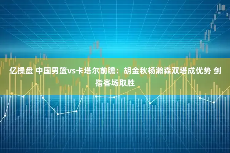 亿操盘 中国男篮vs卡塔尔前瞻：胡金秋杨瀚森双塔成优势 剑指客场取胜